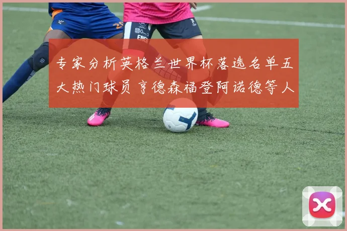 专家分析英格兰世界杯落选名单五大热门球员亨德森福登阿诺德等人引发热议