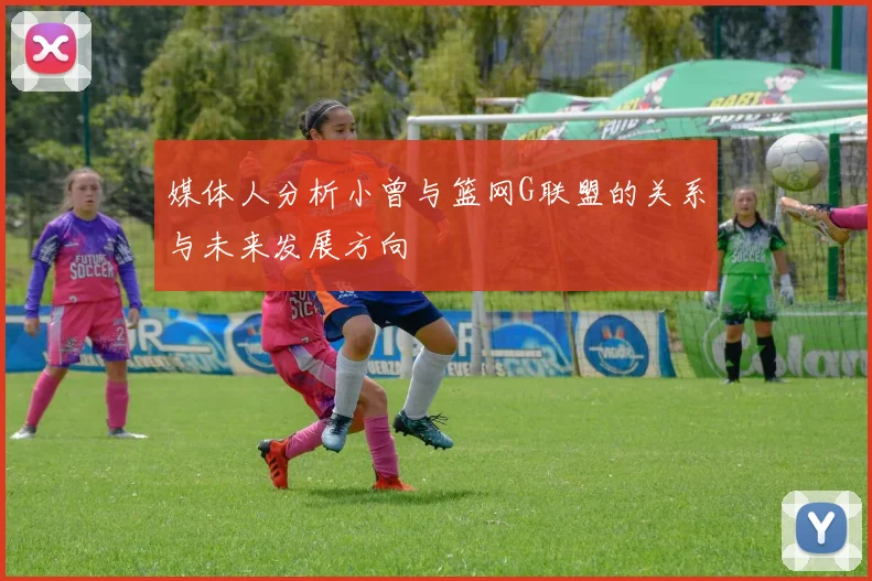 媒体人分析小曾与篮网G联盟的关系与未来发展方向