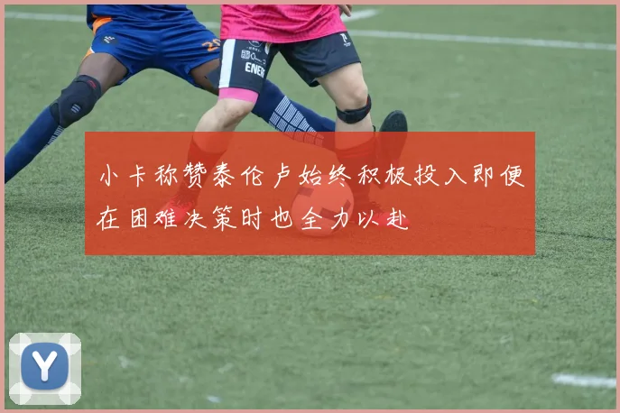 小卡称赞泰伦卢始终积极投入即便在困难决策时也全力以赴