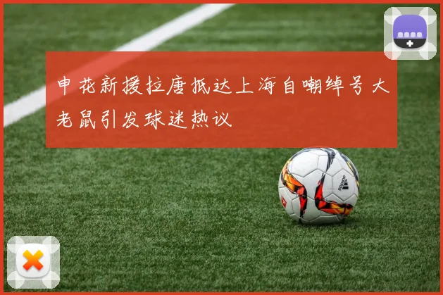 申花新援拉唐抵达上海自嘲绰号大老鼠引发球迷热议