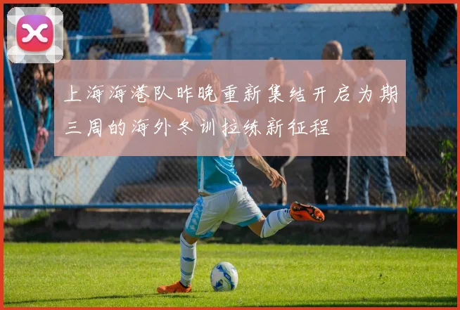 上海海港队昨晚重新集结开启为期三周的海外冬训拉练新征程