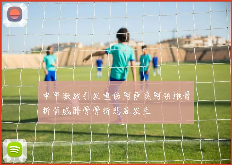 中甲激战引发重伤阿萨莫阿颈椎骨折黄威腓骨骨折悲剧发生