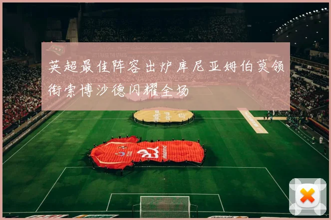 英超最佳阵容出炉库尼亚姆伯莫领衔索博沙德闪耀全场