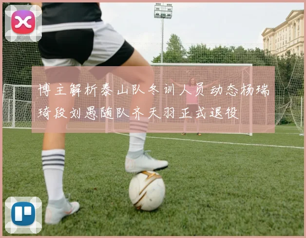 博主解析泰山队冬训人员动态杨瑞琦段刘愚随队齐天羽正式退役