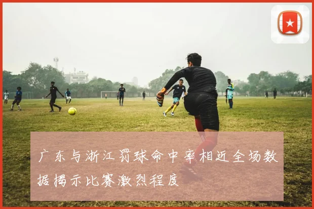 广东与浙江罚球命中率相近全场数据揭示比赛激烈程度