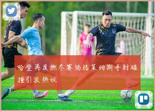 哈登再度燃尽赛场格莱姆斯手肘碰撞引发热议