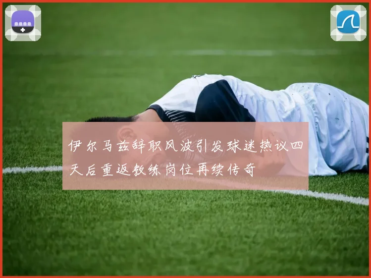 伊尔马兹辞职风波引发球迷热议四天后重返教练岗位再续传奇