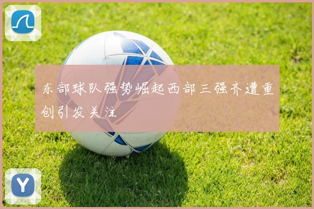 东部球队强势崛起西部三强齐遭重创引发关注
