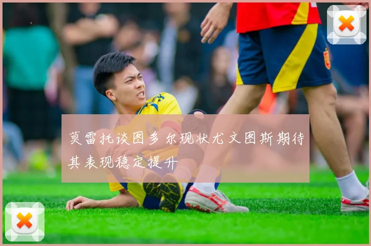 莫雷托谈图多尔现状尤文图斯期待其表现稳定提升