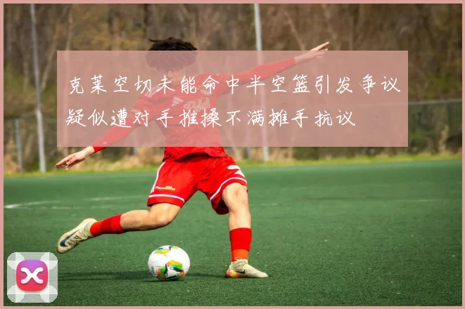 克莱空切未能命中半空篮引发争议疑似遭对手推搡不满摊手抗议