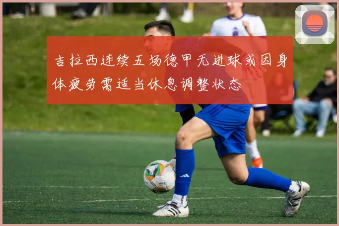吉拉西连续五场德甲无进球或因身体疲劳需适当休息调整状态