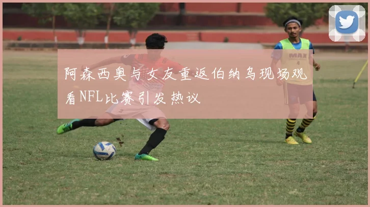 阿森西奥与女友重返伯纳乌现场观看NFL比赛引发热议