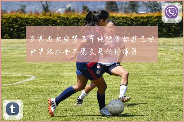 罗塞尼尔盛赞若昂佩德罗称其已达世界级水平不愿交易任何球员