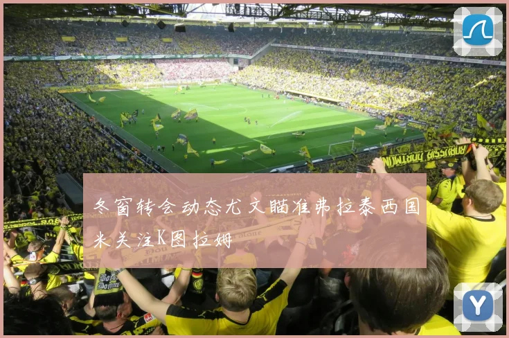 冬窗转会动态尤文瞄准弗拉泰西国米关注K图拉姆