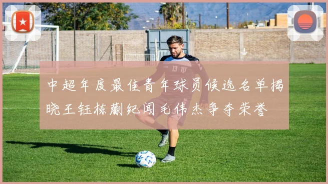 中超年度最佳青年球员候选名单揭晓王钰栋蒯纪闻毛伟杰争夺荣誉