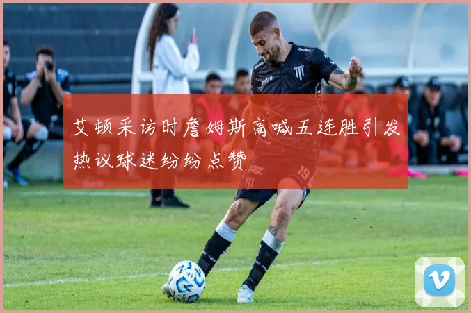 艾顿采访时詹姆斯高喊五连胜引发热议球迷纷纷点赞