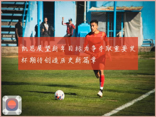 凯恩展望新年目标力争夺取重要奖杯期待创造历史新篇章