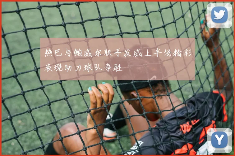 热巴与鲍威尔联手发威上半场精彩表现助力球队争胜