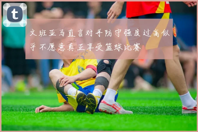 文班亚马直言对手防守强度过高似乎不愿意真正享受篮球比赛