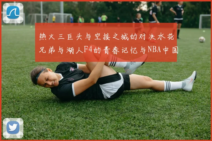 热火三巨头与空接之城的对决水花兄弟与湖人F4的青春记忆与NBA中国赛的交汇