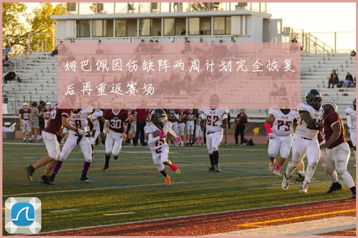 姆巴佩因伤缺阵两周计划完全恢复后再重返赛场