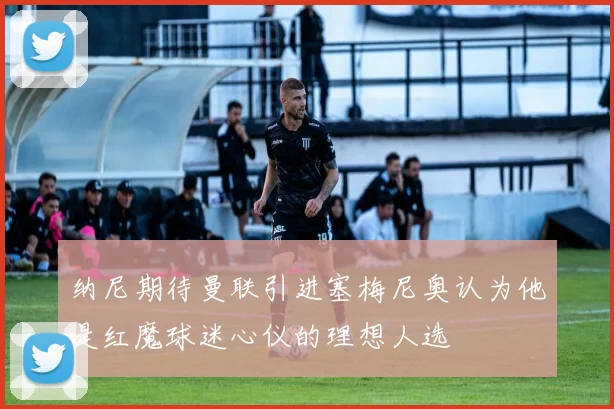 纳尼期待曼联引进塞梅尼奥认为他是红魔球迷心仪的理想人选