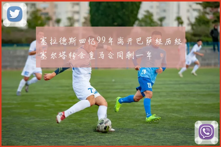 塞拉德斯回忆99年离开巴萨经历经塞尔塔转会皇马合同剩一年