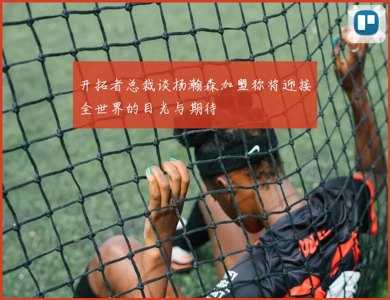 开拓者总裁谈杨瀚森加盟称将迎接全世界的目光与期待