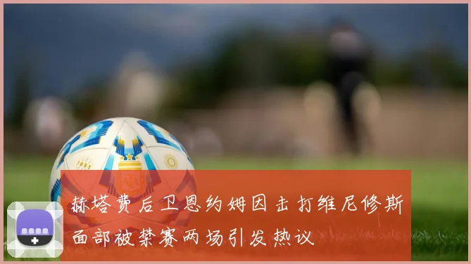 赫塔费后卫恩约姆因击打维尼修斯面部被禁赛两场引发热议